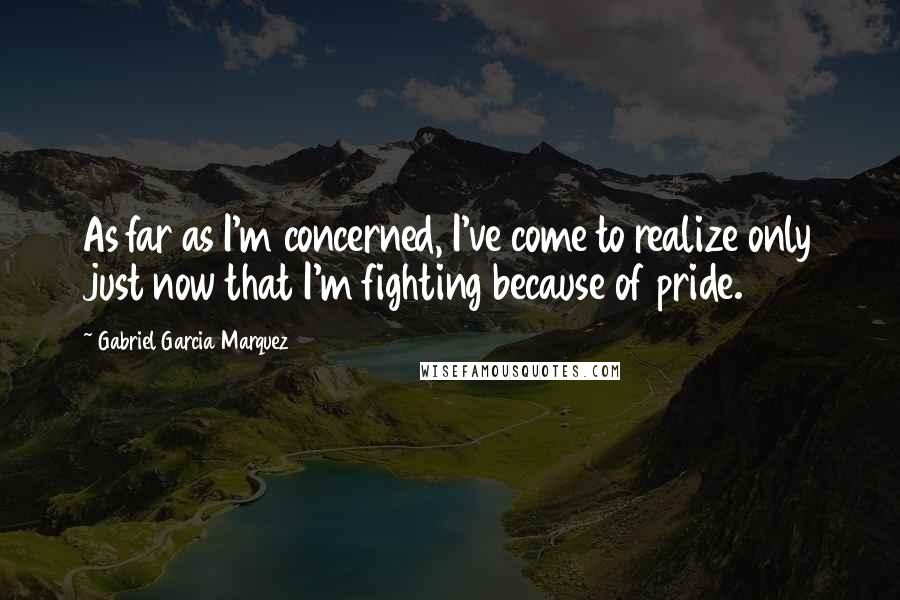 Gabriel Garcia Marquez Quotes: As far as I'm concerned, I've come to realize only just now that I'm fighting because of pride.