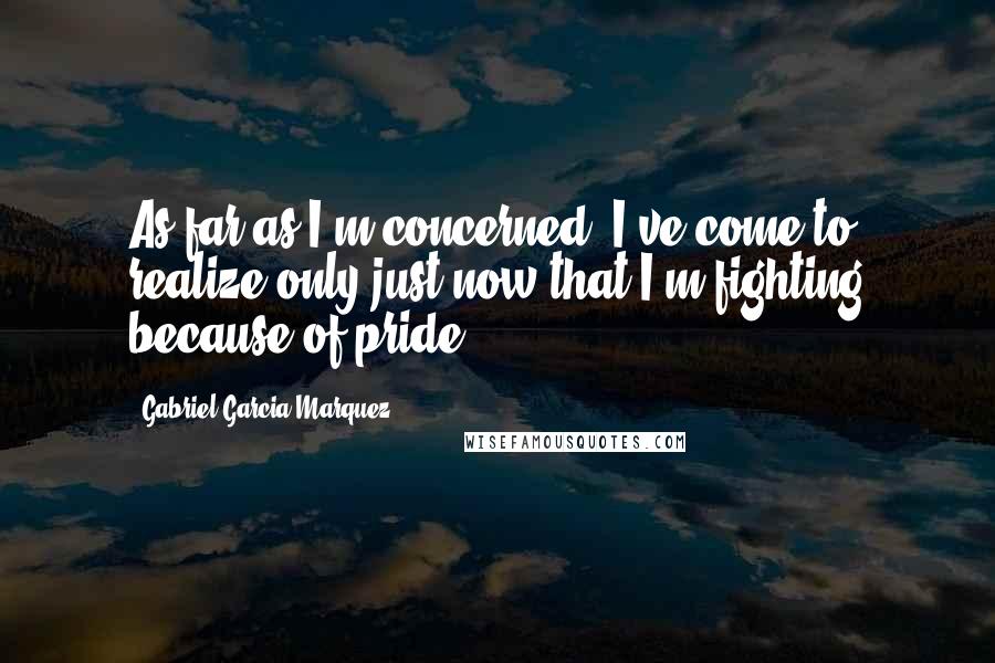 Gabriel Garcia Marquez Quotes: As far as I'm concerned, I've come to realize only just now that I'm fighting because of pride.