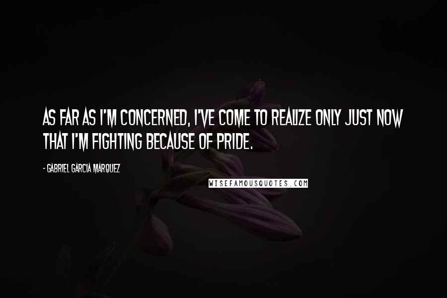 Gabriel Garcia Marquez Quotes: As far as I'm concerned, I've come to realize only just now that I'm fighting because of pride.