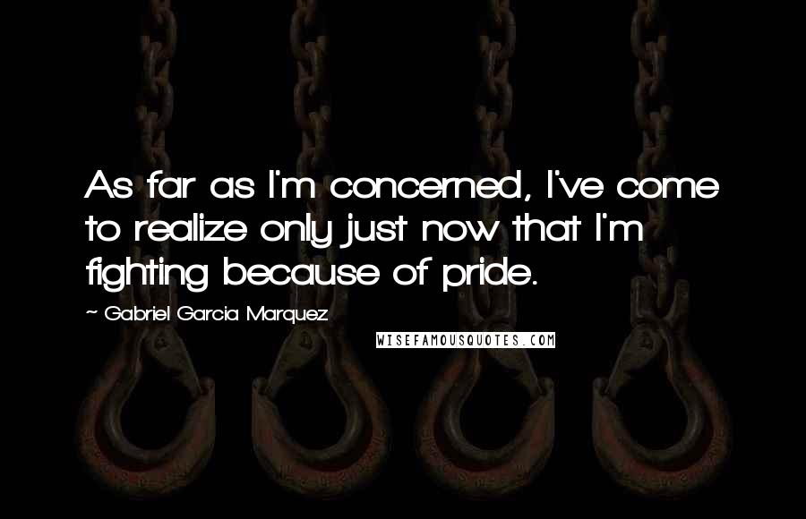 Gabriel Garcia Marquez Quotes: As far as I'm concerned, I've come to realize only just now that I'm fighting because of pride.