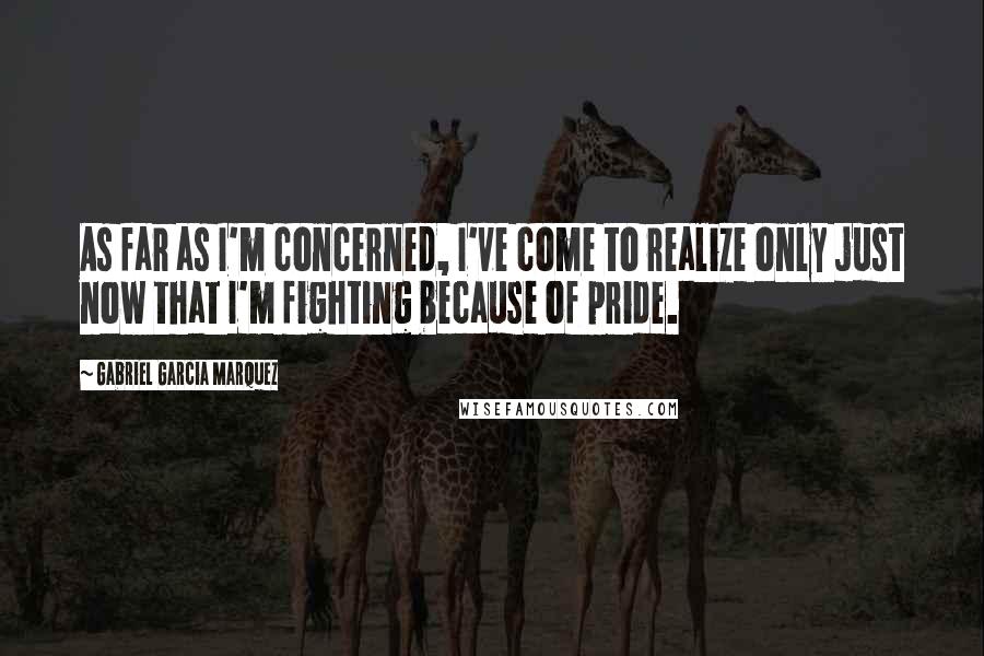 Gabriel Garcia Marquez Quotes: As far as I'm concerned, I've come to realize only just now that I'm fighting because of pride.