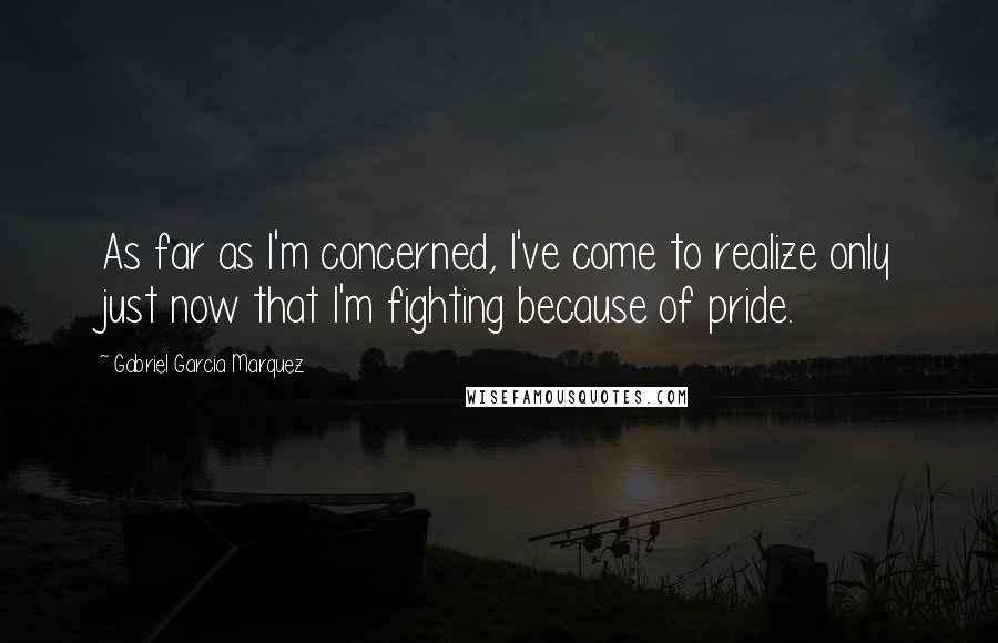 Gabriel Garcia Marquez Quotes: As far as I'm concerned, I've come to realize only just now that I'm fighting because of pride.