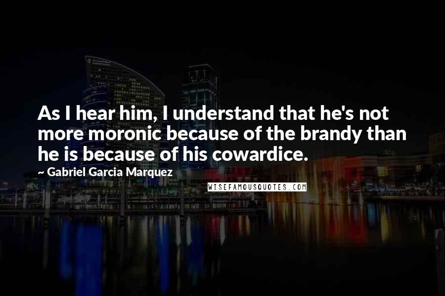 Gabriel Garcia Marquez Quotes: As I hear him, I understand that he's not more moronic because of the brandy than he is because of his cowardice.