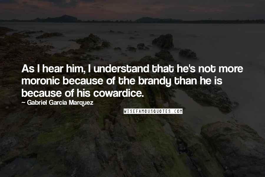 Gabriel Garcia Marquez Quotes: As I hear him, I understand that he's not more moronic because of the brandy than he is because of his cowardice.