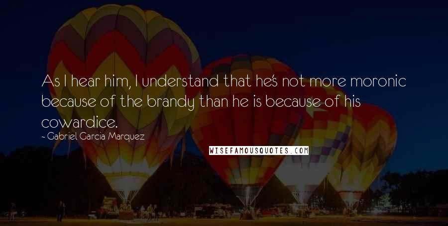 Gabriel Garcia Marquez Quotes: As I hear him, I understand that he's not more moronic because of the brandy than he is because of his cowardice.