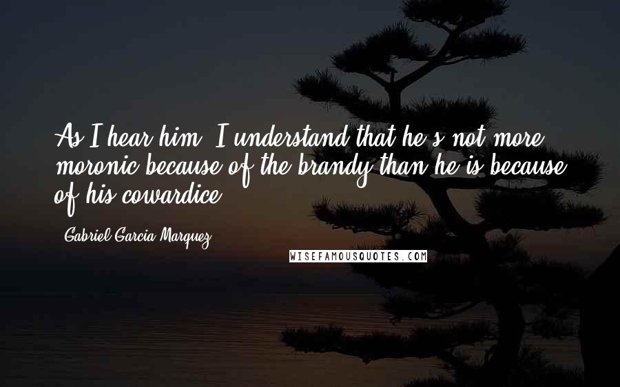 Gabriel Garcia Marquez Quotes: As I hear him, I understand that he's not more moronic because of the brandy than he is because of his cowardice.