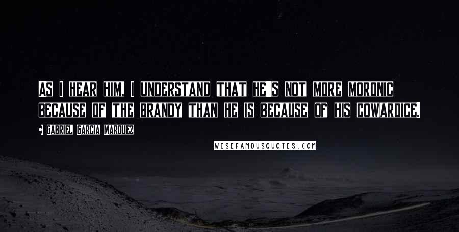 Gabriel Garcia Marquez Quotes: As I hear him, I understand that he's not more moronic because of the brandy than he is because of his cowardice.