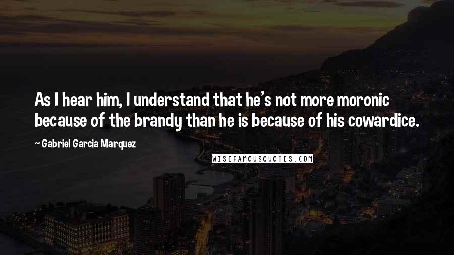 Gabriel Garcia Marquez Quotes: As I hear him, I understand that he's not more moronic because of the brandy than he is because of his cowardice.