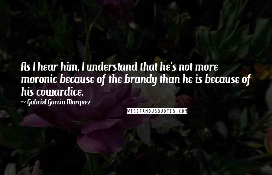 Gabriel Garcia Marquez Quotes: As I hear him, I understand that he's not more moronic because of the brandy than he is because of his cowardice.