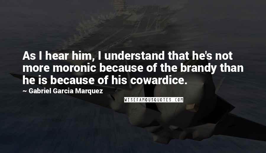 Gabriel Garcia Marquez Quotes: As I hear him, I understand that he's not more moronic because of the brandy than he is because of his cowardice.