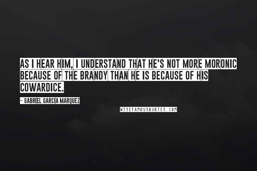 Gabriel Garcia Marquez Quotes: As I hear him, I understand that he's not more moronic because of the brandy than he is because of his cowardice.