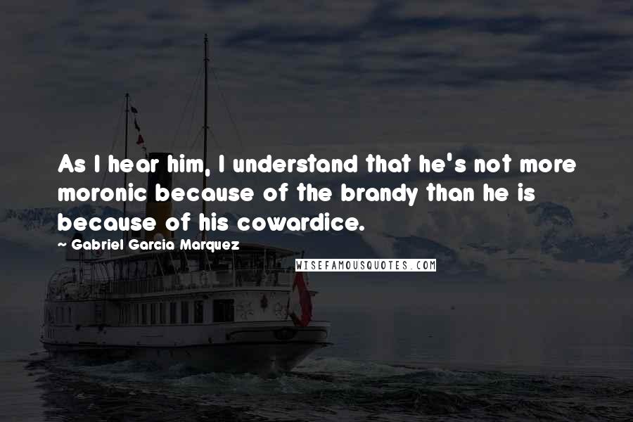 Gabriel Garcia Marquez Quotes: As I hear him, I understand that he's not more moronic because of the brandy than he is because of his cowardice.