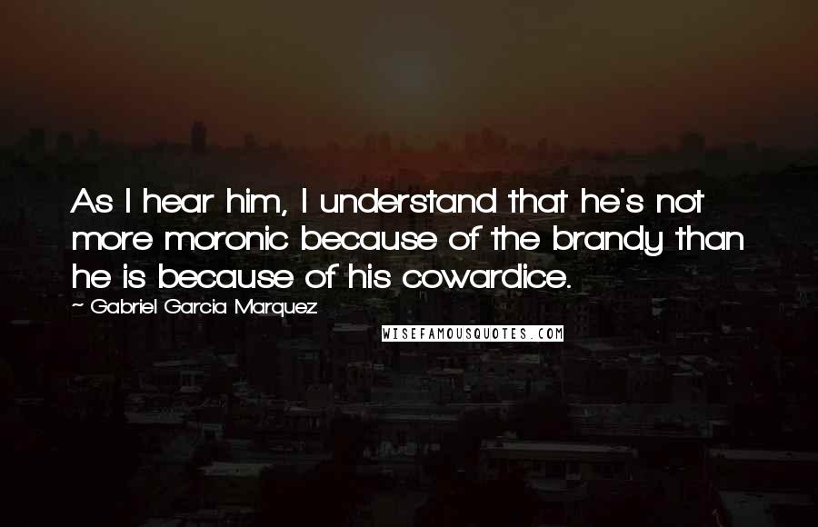 Gabriel Garcia Marquez Quotes: As I hear him, I understand that he's not more moronic because of the brandy than he is because of his cowardice.