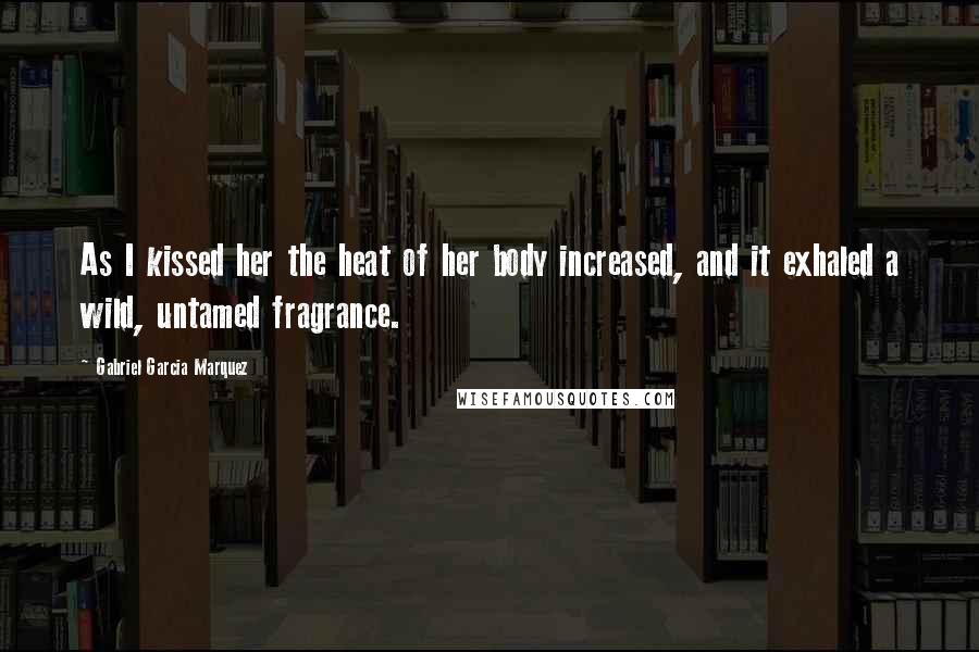 Gabriel Garcia Marquez Quotes: As I kissed her the heat of her body increased, and it exhaled a wild, untamed fragrance.