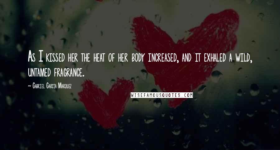 Gabriel Garcia Marquez Quotes: As I kissed her the heat of her body increased, and it exhaled a wild, untamed fragrance.