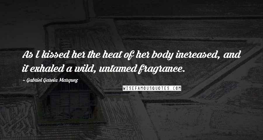 Gabriel Garcia Marquez Quotes: As I kissed her the heat of her body increased, and it exhaled a wild, untamed fragrance.