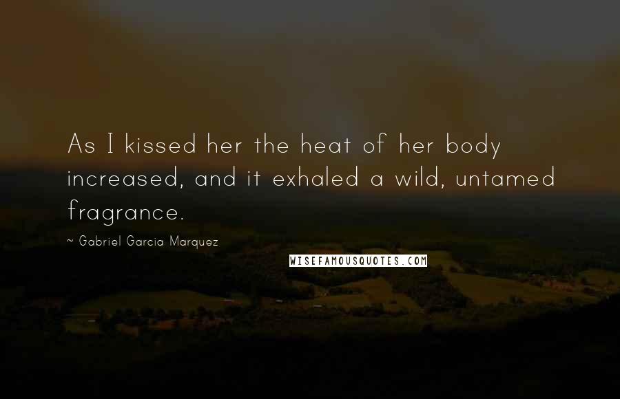 Gabriel Garcia Marquez Quotes: As I kissed her the heat of her body increased, and it exhaled a wild, untamed fragrance.