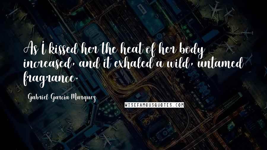 Gabriel Garcia Marquez Quotes: As I kissed her the heat of her body increased, and it exhaled a wild, untamed fragrance.