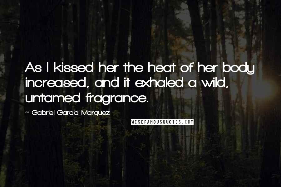 Gabriel Garcia Marquez Quotes: As I kissed her the heat of her body increased, and it exhaled a wild, untamed fragrance.