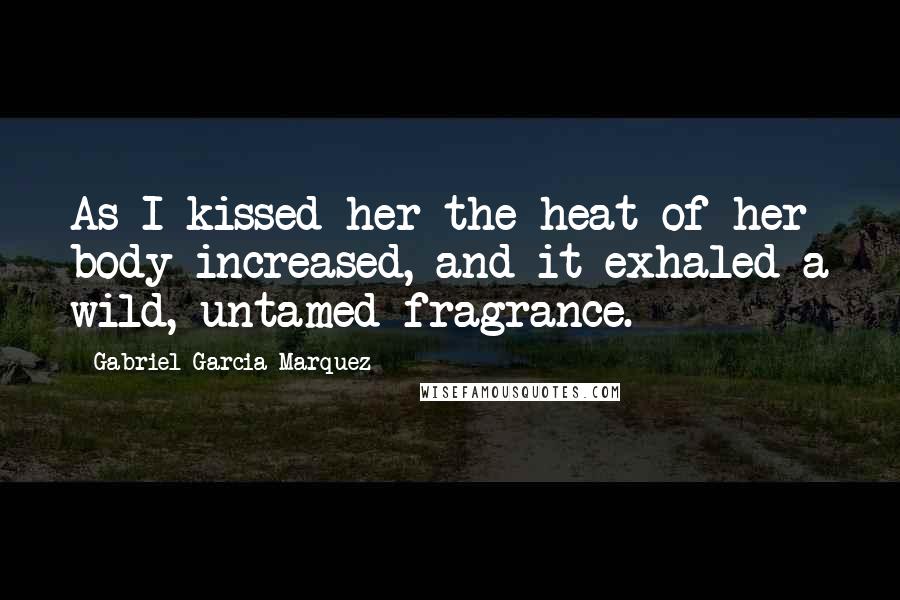 Gabriel Garcia Marquez Quotes: As I kissed her the heat of her body increased, and it exhaled a wild, untamed fragrance.