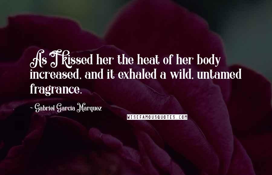 Gabriel Garcia Marquez Quotes: As I kissed her the heat of her body increased, and it exhaled a wild, untamed fragrance.