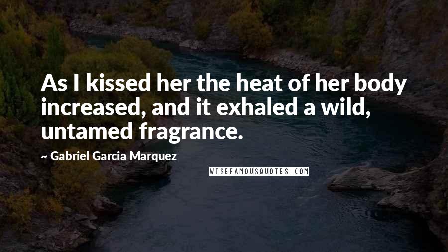 Gabriel Garcia Marquez Quotes: As I kissed her the heat of her body increased, and it exhaled a wild, untamed fragrance.