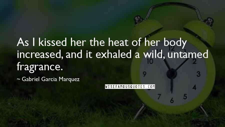 Gabriel Garcia Marquez Quotes: As I kissed her the heat of her body increased, and it exhaled a wild, untamed fragrance.