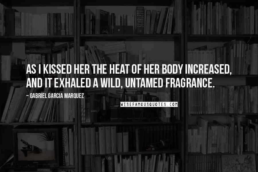 Gabriel Garcia Marquez Quotes: As I kissed her the heat of her body increased, and it exhaled a wild, untamed fragrance.