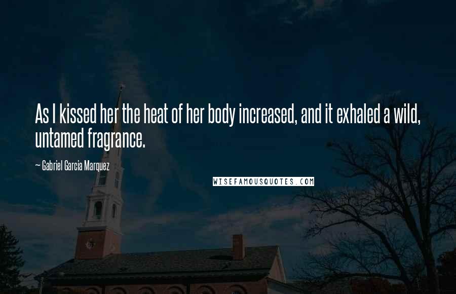 Gabriel Garcia Marquez Quotes: As I kissed her the heat of her body increased, and it exhaled a wild, untamed fragrance.