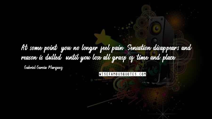 Gabriel Garcia Marquez Quotes: At some point, you no longer feel pain. Sensation disappears and reason is dulled, until you lose all grasp of time and place.