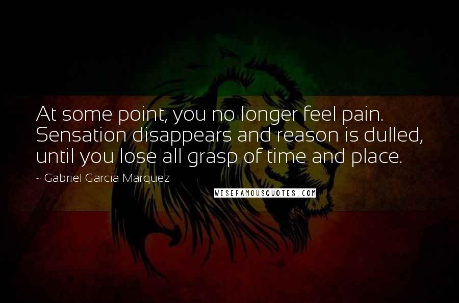 Gabriel Garcia Marquez Quotes: At some point, you no longer feel pain. Sensation disappears and reason is dulled, until you lose all grasp of time and place.