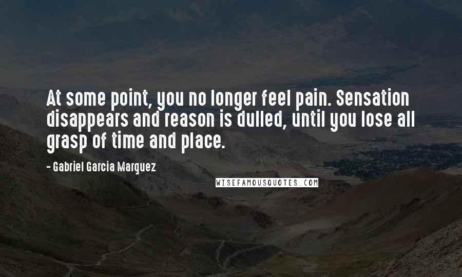 Gabriel Garcia Marquez Quotes: At some point, you no longer feel pain. Sensation disappears and reason is dulled, until you lose all grasp of time and place.