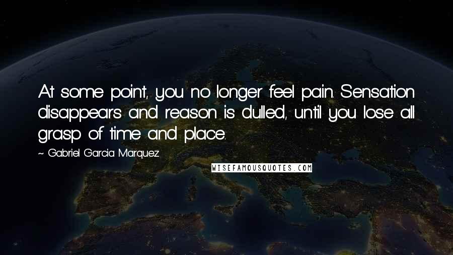 Gabriel Garcia Marquez Quotes: At some point, you no longer feel pain. Sensation disappears and reason is dulled, until you lose all grasp of time and place.