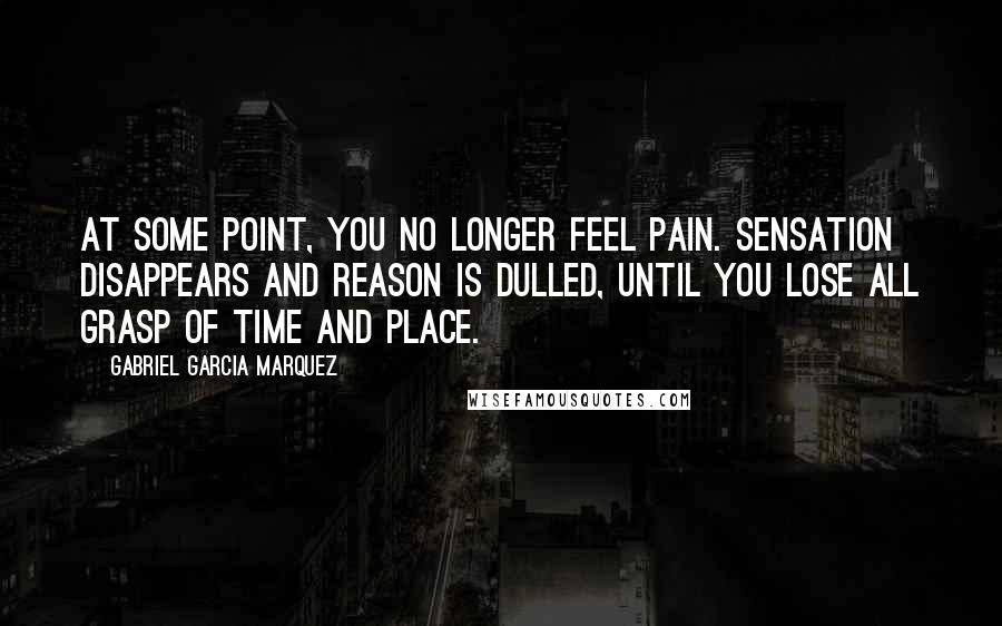 Gabriel Garcia Marquez Quotes: At some point, you no longer feel pain. Sensation disappears and reason is dulled, until you lose all grasp of time and place.