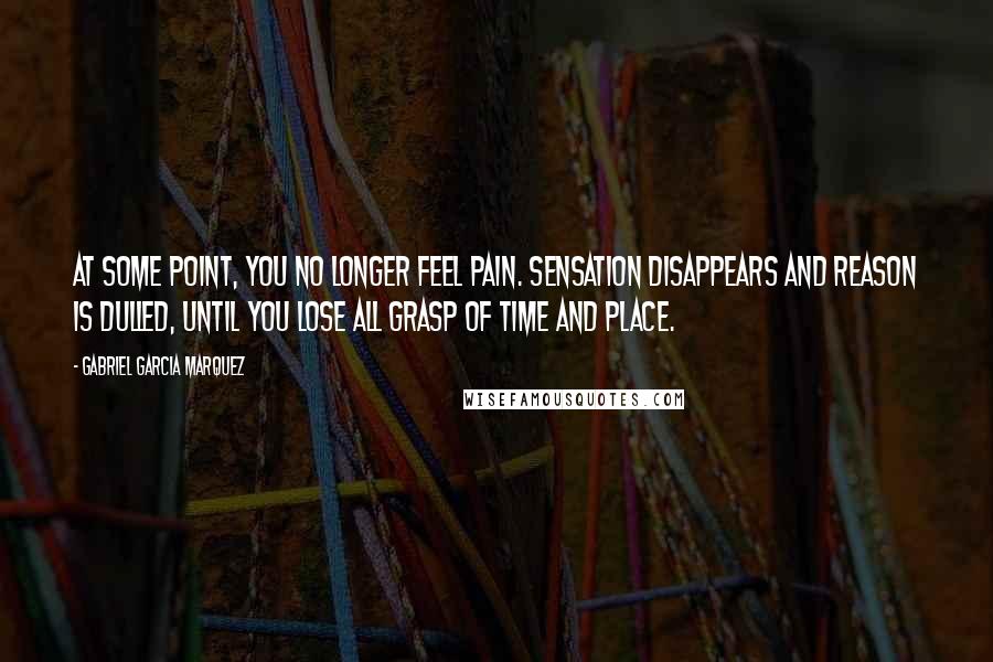 Gabriel Garcia Marquez Quotes: At some point, you no longer feel pain. Sensation disappears and reason is dulled, until you lose all grasp of time and place.