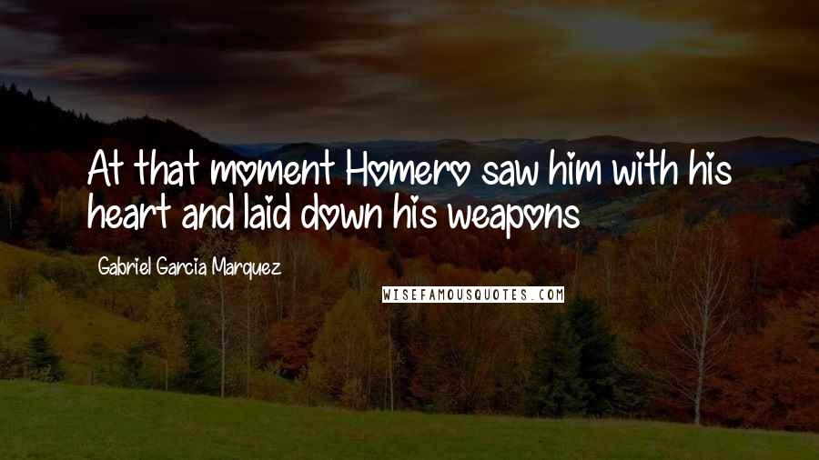 Gabriel Garcia Marquez Quotes: At that moment Homero saw him with his heart and laid down his weapons