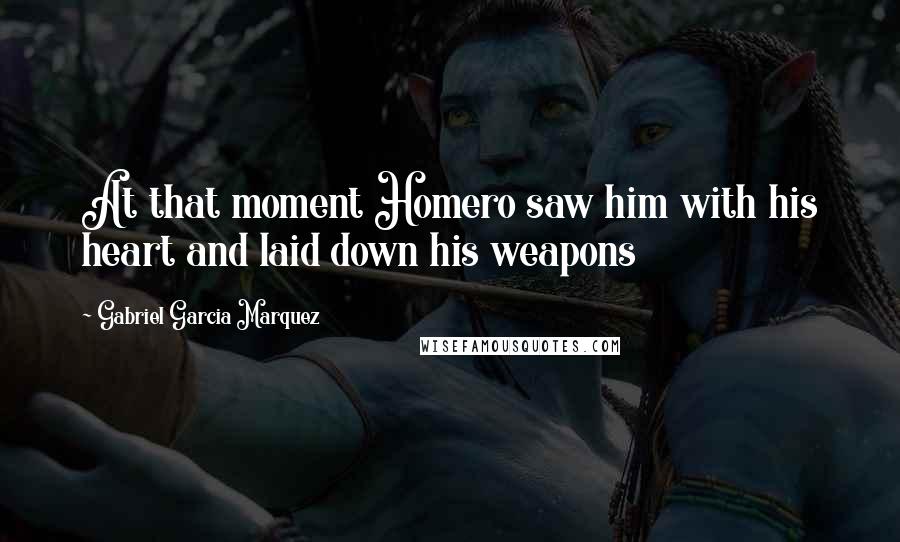 Gabriel Garcia Marquez Quotes: At that moment Homero saw him with his heart and laid down his weapons