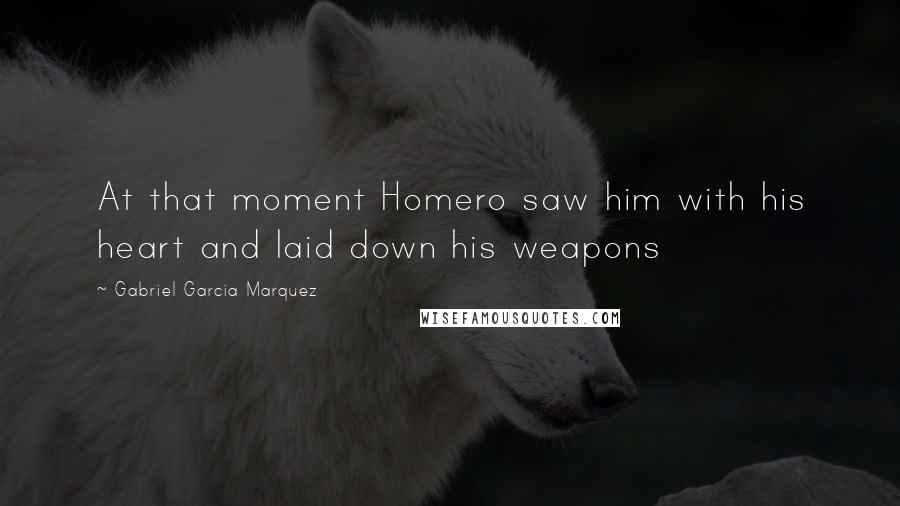 Gabriel Garcia Marquez Quotes: At that moment Homero saw him with his heart and laid down his weapons