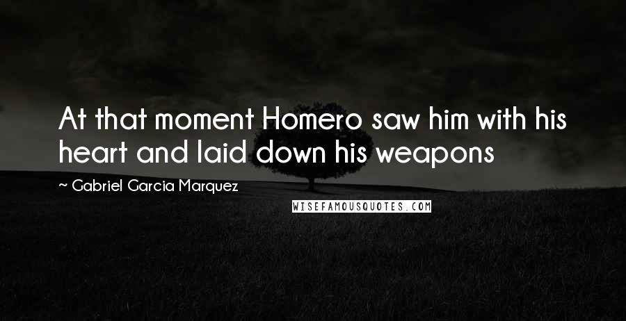 Gabriel Garcia Marquez Quotes: At that moment Homero saw him with his heart and laid down his weapons