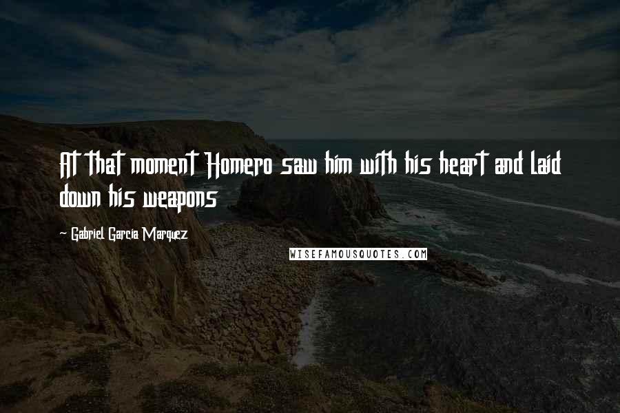 Gabriel Garcia Marquez Quotes: At that moment Homero saw him with his heart and laid down his weapons