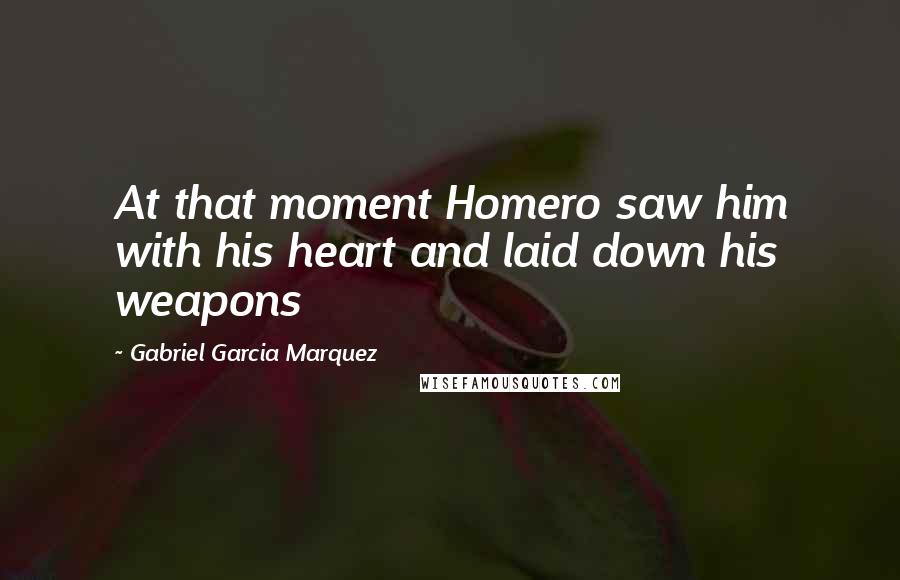 Gabriel Garcia Marquez Quotes: At that moment Homero saw him with his heart and laid down his weapons