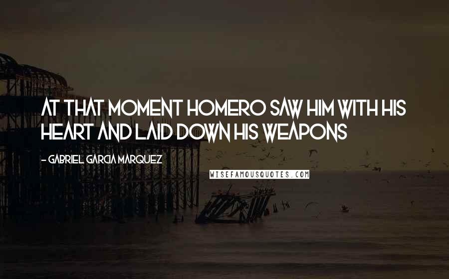 Gabriel Garcia Marquez Quotes: At that moment Homero saw him with his heart and laid down his weapons