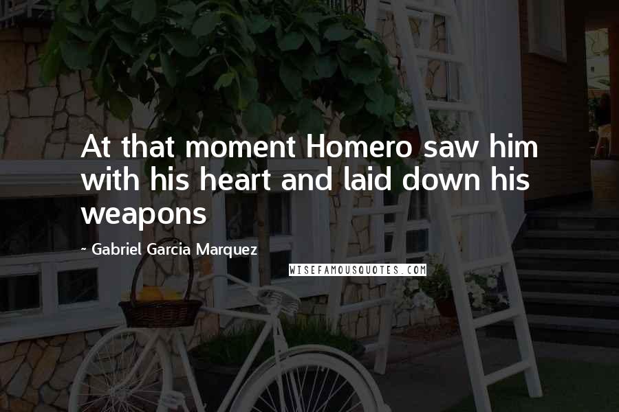 Gabriel Garcia Marquez Quotes: At that moment Homero saw him with his heart and laid down his weapons