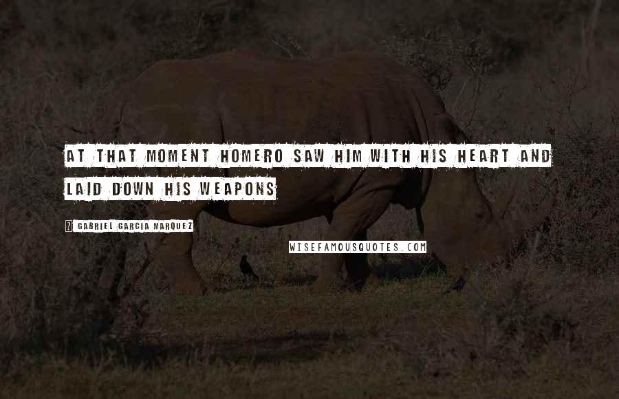 Gabriel Garcia Marquez Quotes: At that moment Homero saw him with his heart and laid down his weapons