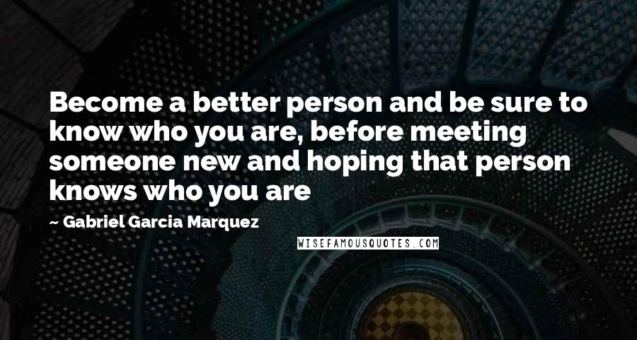 Gabriel Garcia Marquez Quotes: Become a better person and be sure to know who you are, before meeting someone new and hoping that person knows who you are