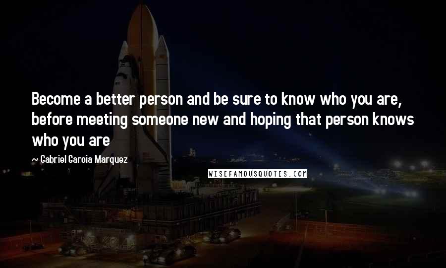 Gabriel Garcia Marquez Quotes: Become a better person and be sure to know who you are, before meeting someone new and hoping that person knows who you are