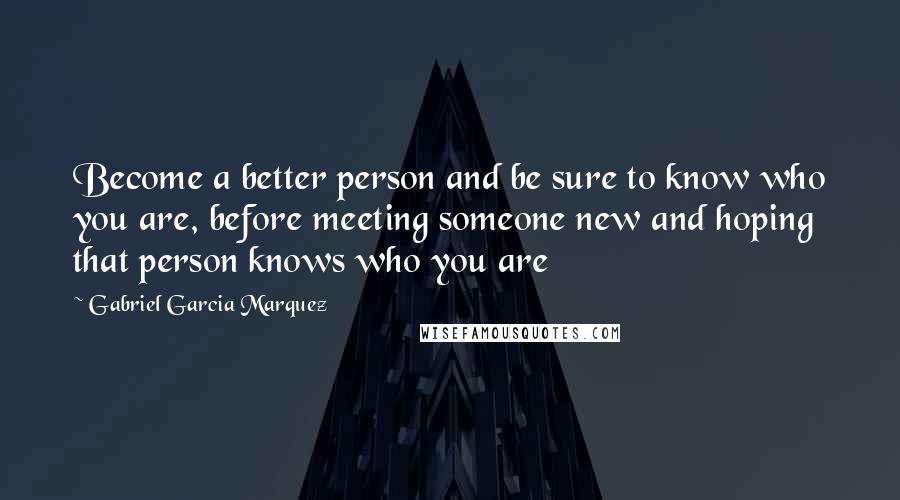 Gabriel Garcia Marquez Quotes: Become a better person and be sure to know who you are, before meeting someone new and hoping that person knows who you are