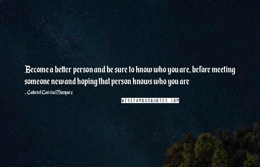Gabriel Garcia Marquez Quotes: Become a better person and be sure to know who you are, before meeting someone new and hoping that person knows who you are