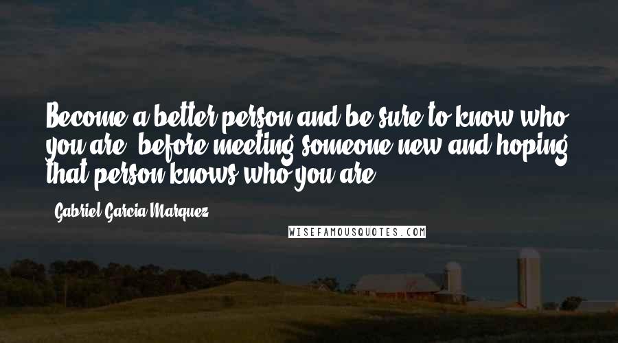 Gabriel Garcia Marquez Quotes: Become a better person and be sure to know who you are, before meeting someone new and hoping that person knows who you are