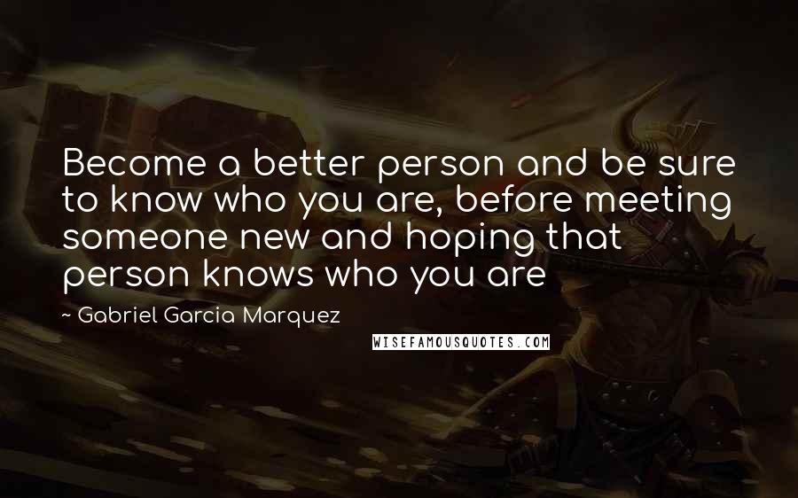 Gabriel Garcia Marquez Quotes: Become a better person and be sure to know who you are, before meeting someone new and hoping that person knows who you are